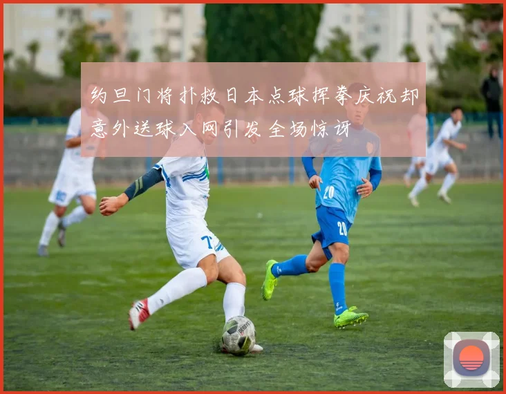 约旦门将扑救日本点球挥拳庆祝却意外送球入网引发全场惊讶