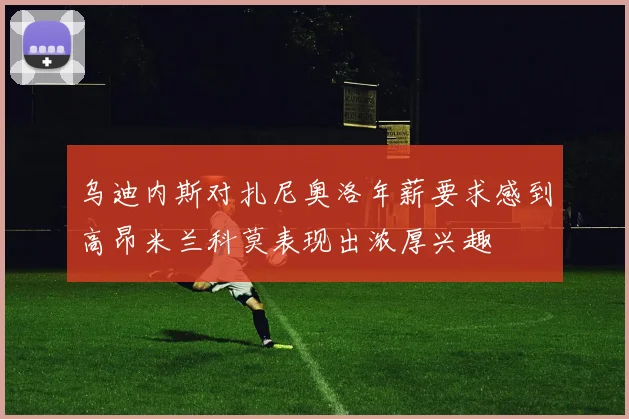 乌迪内斯对扎尼奥洛年薪要求感到高昂米兰科莫表现出浓厚兴趣