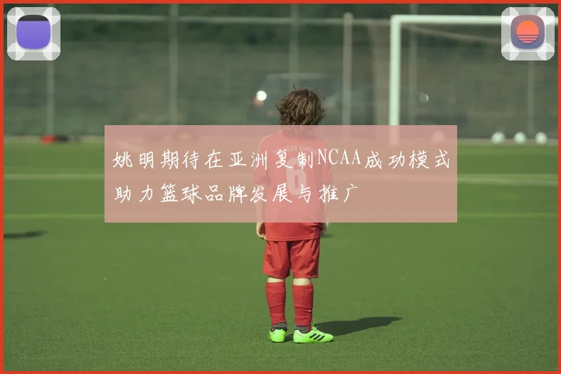 姚明期待在亚洲复制NCAA成功模式助力篮球品牌发展与推广