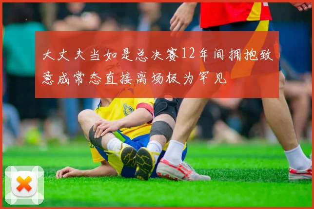 大丈夫当如是总决赛12年间拥抱致意成常态直接离场极为罕见