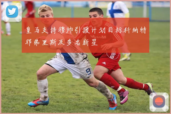 皇马支持穆帅引援计划目标科纳特邓弗里斯及多名新星