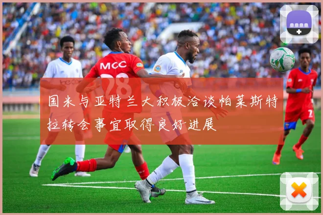 国米与亚特兰大积极洽谈帕莱斯特拉转会事宜取得良好进展