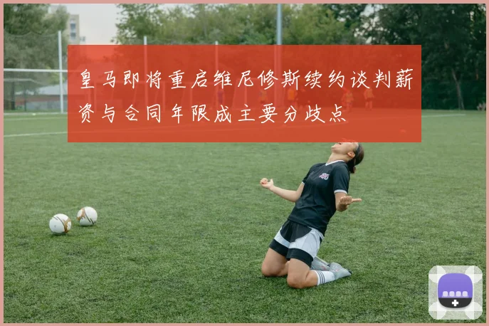 皇马即将重启维尼修斯续约谈判薪资与合同年限成主要分歧点