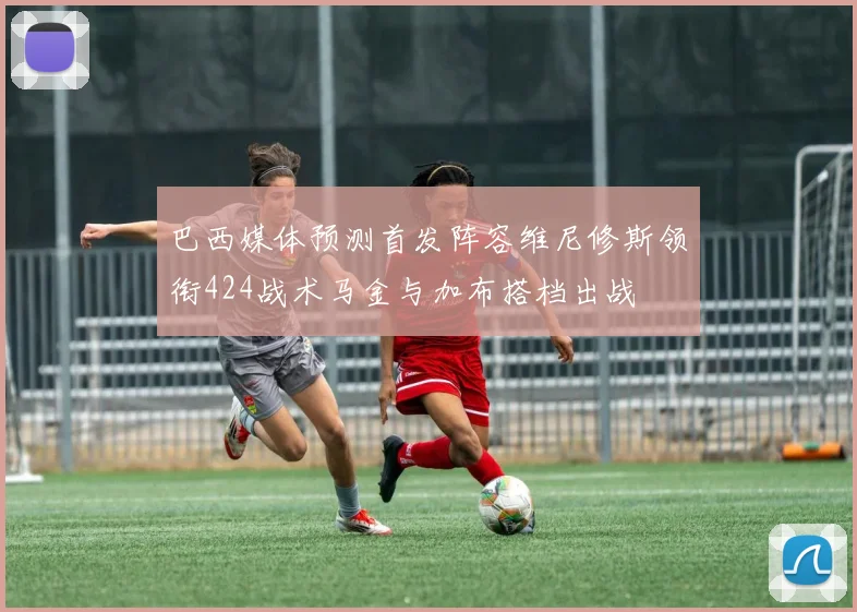 巴西媒体预测首发阵容维尼修斯领衔424战术马金与加布搭档出战