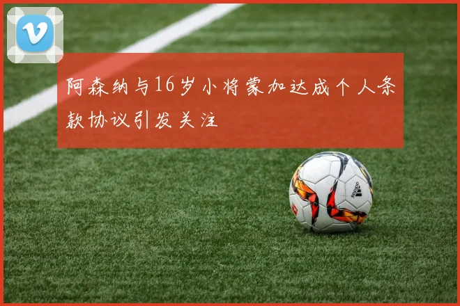 阿森纳与16岁小将蒙加达成个人条款协议引发关注