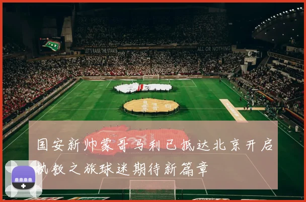 国安新帅蒙哥马利已抵达北京开启执教之旅球迷期待新篇章
