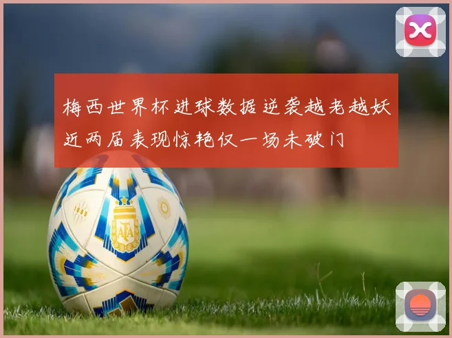 梅西世界杯进球数据逆袭越老越妖近两届表现惊艳仅一场未破门