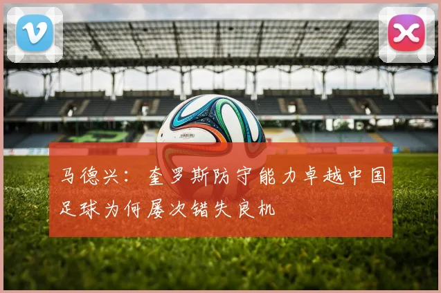 马德兴：奎罗斯防守能力卓越中国足球为何屡次错失良机