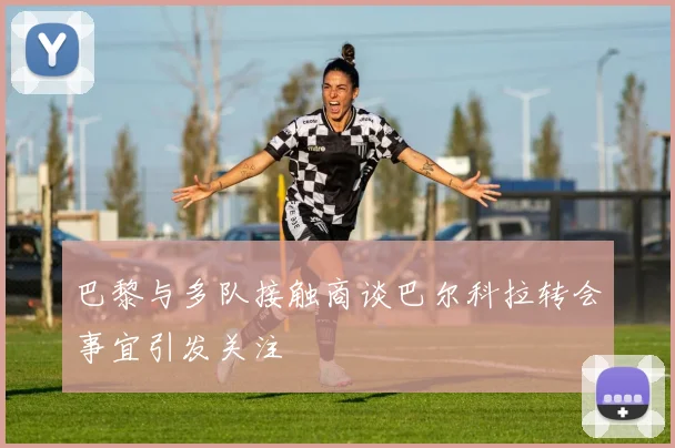 巴黎与多队接触商谈巴尔科拉转会事宜引发关注