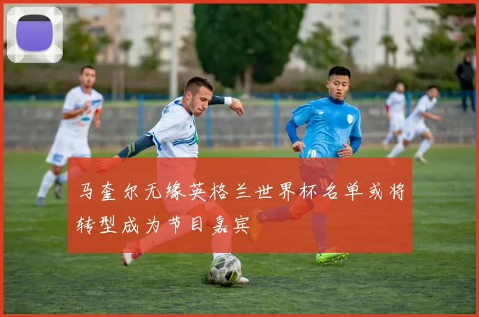 马奎尔无缘英格兰世界杯名单或将转型成为节目嘉宾