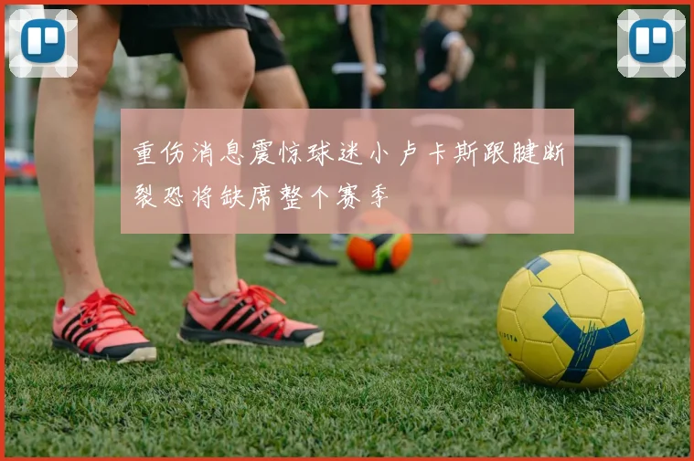 重伤消息震惊球迷小卢卡斯跟腱断裂恐将缺席整个赛季