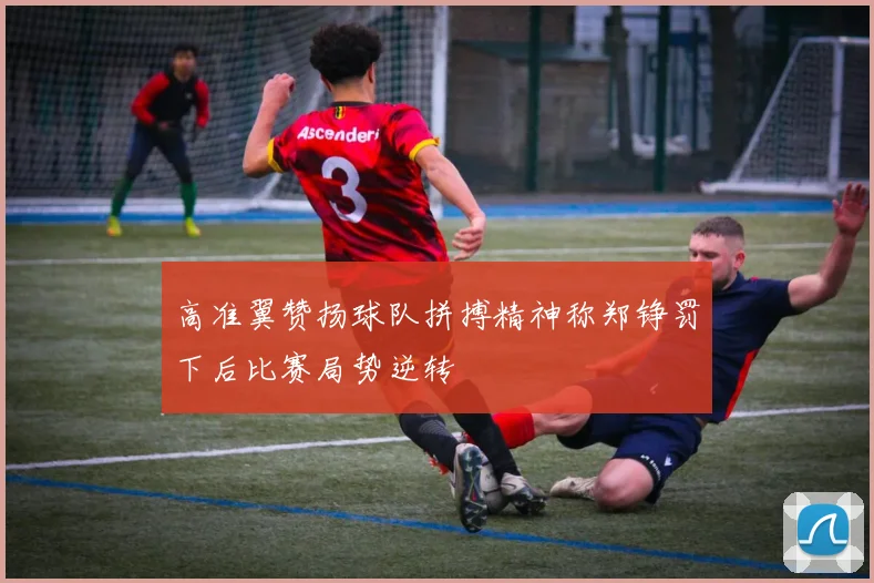 高准翼赞扬球队拼搏精神称郑铮罚下后比赛局势逆转