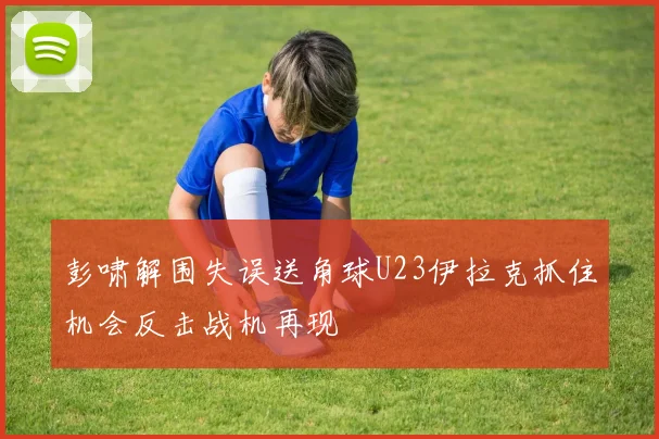 彭啸解围失误送角球U23伊拉克抓住机会反击战机再现