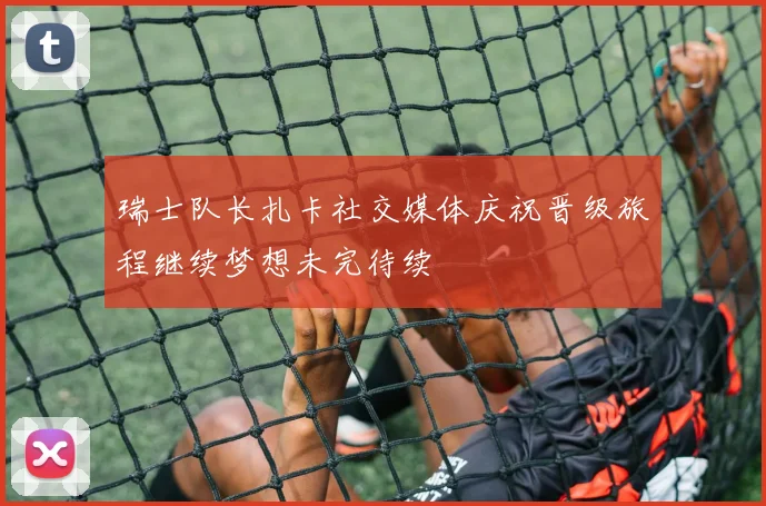 瑞士队长扎卡社交媒体庆祝晋级旅程继续梦想未完待续