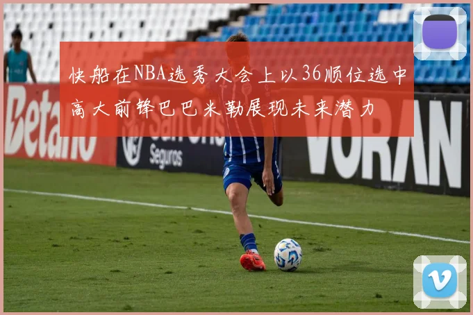 快船在NBA选秀大会上以36顺位选中高大前锋巴巴米勒展现未来潜力