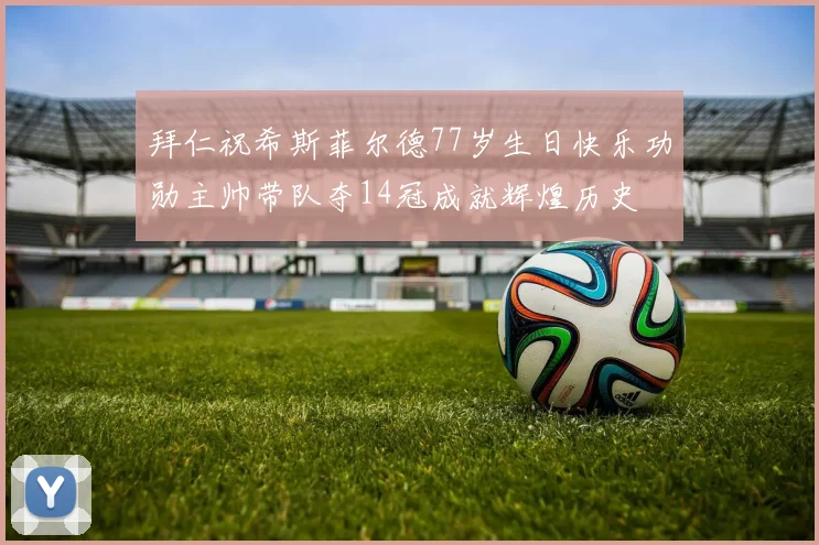 拜仁祝希斯菲尔德77岁生日快乐功勋主帅带队夺14冠成就辉煌历史