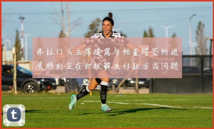 弗拉门戈主席透露与帕奎塔签约进展顺利正在积极解决付款方式问题