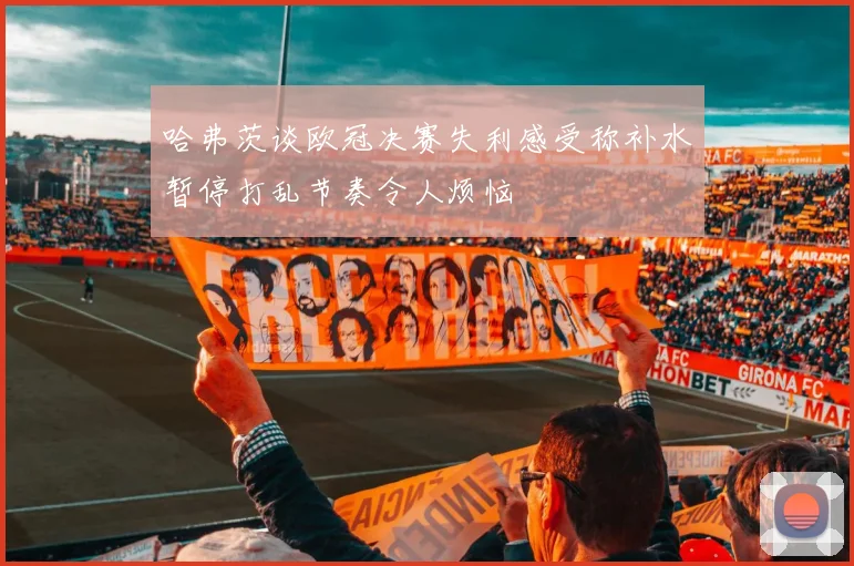 哈弗茨谈欧冠决赛失利感受称补水暂停打乱节奏令人烦恼