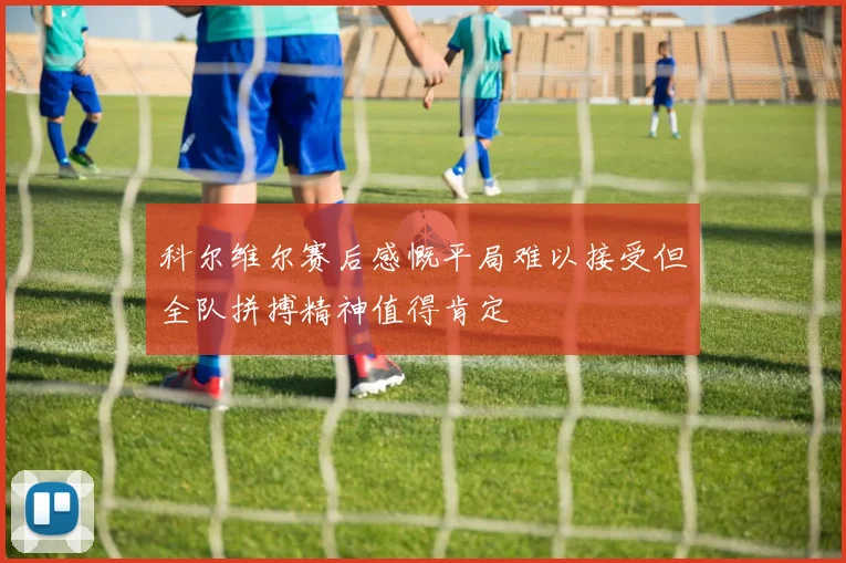 科尔维尔赛后感慨平局难以接受但全队拼搏精神值得肯定