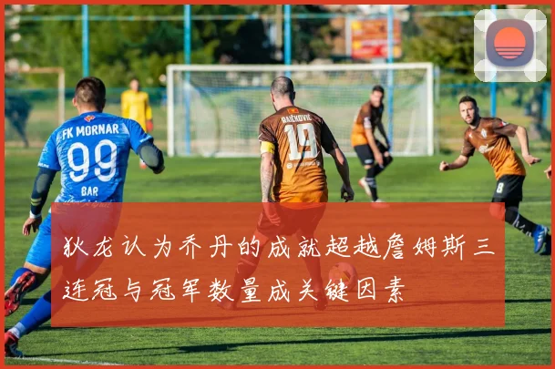 狄龙认为乔丹的成就超越詹姆斯三连冠与冠军数量成关键因素