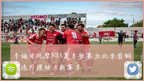 李楠将观摩NBA夏季联赛为北京首钢挑选外援助力新赛季