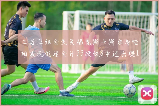 三后卫组合失灵福克斯卡斯尔与哈珀表现低迷合计35投仅8中还出现10次失误