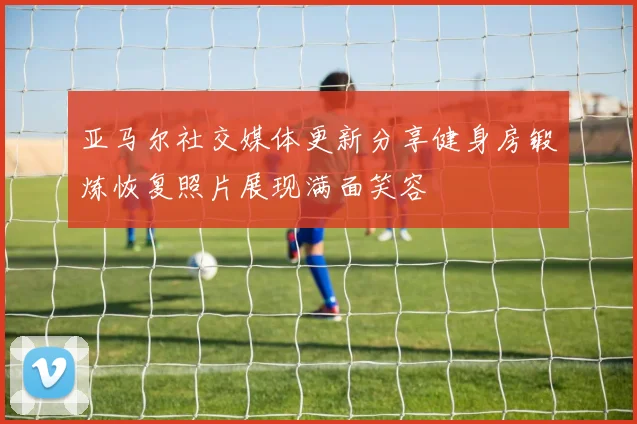 亚马尔社交媒体更新分享健身房锻炼恢复照片展现满面笑容